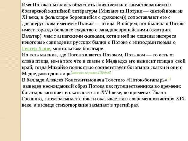 Имя Потока пытались объяснить влиянием или заимствованием из болгарской житийной литературы (Михаил из Потуки — святой воин из XI века, в фольклоре боровшийся с драконом)) сопоставляют его с древнерусским именем «Пътка» — птица. В общем, вся былина о Потоке имеет гораздо большее сходство с западноевропейскими (смотрите  Вальтер ), чем с азиатскими сказками, хотя в ней не лишены интереса некоторые совпадения русских былин о Потоке с эпизодами поэмы о  Гессер Хане , монгольском богатыре. Но есть мнение, где Поток является Потоком, Потыком — то есть от слова птица, из-за того что в сказке о Медведко его выносит птица в свой край, тогда Михайло полностью соответствует богатырю сказки и они с Медведком одно лицо [ источник не указан 1759 дней ] . В балладе Алексея Константиновича Толстого «Поток-богатырь» [1]  выведен неожиданный образ Потока как путешественника во времени: богатырь засыпает и оказывается в XVI веке, во временах Ивана Грозного, затем засыпает снова и оказывается в современном автору XIX веке, а в конце стихотворения засыпает в третий раз. 
