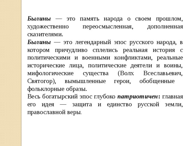 Былины — это память народа о своем прошлом, художественно переосмысленная, дополненная сказителями. Былины — это легендарный эпос русского народа, в котором причудливо сплелись реальная история с политическими и военными конфликтами, реальные исторические лица, политические деятели и воины, мифологические существа (Волх Всеславьевич, Святогор), вымышленные герои, обобщенные фольклорные образы. Весь богатырский эпос глубоко патриотичен : главная его идея — защита и единство русской земли, православной веры . 