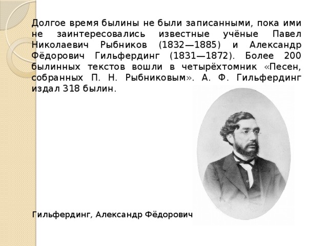Долгое время былины не были записанными, пока ими не заинтересовались известные учёные Павел Николаевич Рыбников (1832—1885) и Александр Фёдорович Гильфердинг (1831—1872). Более 200 былинных текстов вошли в четырёхтомник «Песен, собранных П. Н. Рыбниковым». А. Ф. Гильфердинг издал 318 былин . Гильфердинг, Александр Фёдорович 