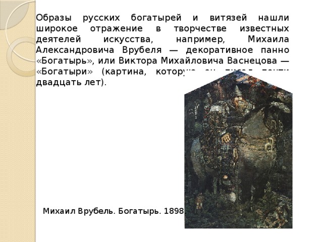Образы русских богатырей и витязей нашли широкое отражение в творчестве известных деятелей искусства, например, Михаила Александровича Врубеля — декоративное панно «Богатырь», или Виктора Михайловича Васнецова — «Богатыри» (картина, которую он писал почти двадцать лет). Михаил Врубель. Богатырь. 1898. 