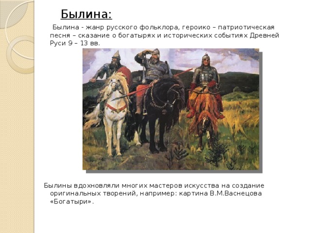  Былина:  Былина - жанр русского фольклора, героико – патриотическая песня – сказание о богатырях и исторических событиях Древней Руси 9 – 13 вв.  Былины вдохновляли многих мастеров искусства на создание оригинальных творений, например: картина В.М.Васнецова «Богатыри». 