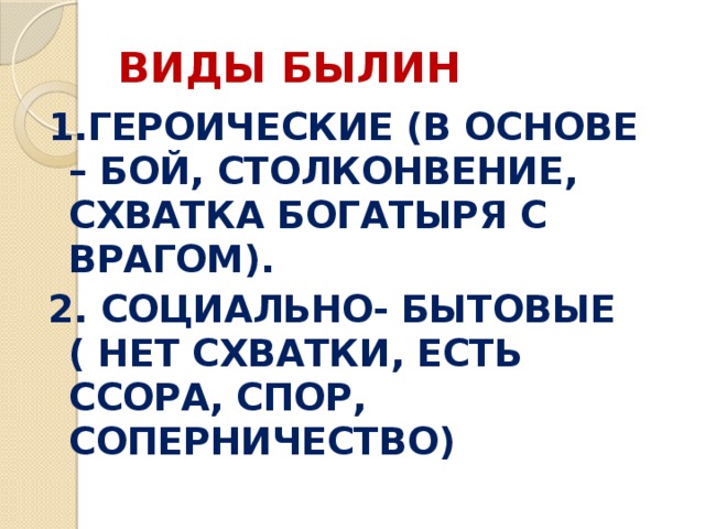 ВИДЫ БЫЛИН 1.ГЕРОИЧЕСКИЕ (В ОСНОВЕ – БОЙ, СТОЛКОНВЕНИЕ, СХВАТКА БОГАТЫРЯ С ВРАГОМ). 2. СОЦИАЛЬНО- БЫТОВЫЕ ( НЕТ СХВАТКИ, ЕСТЬ ССОРА, СПОР, СОПЕРНИЧЕСТВО) 