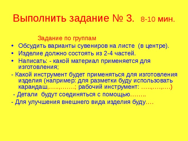 Выполнить задание № 3. 8-10 мин.  Задание по группам Обсудить варианты сувениров на листе (в центре). Изделие должно состоять из 2-4 частей. Написать: - какой материал применяется для изготовления; - Какой инструмент будет применяться для изготовления изделия (например: для разметки буду использовать карандаш ,…..,…….; рабочий инструмент: …..,….,….)  - Детали будут соединяться с помощью …….. - Для улучшения внешнего вида изделия буду …. 
