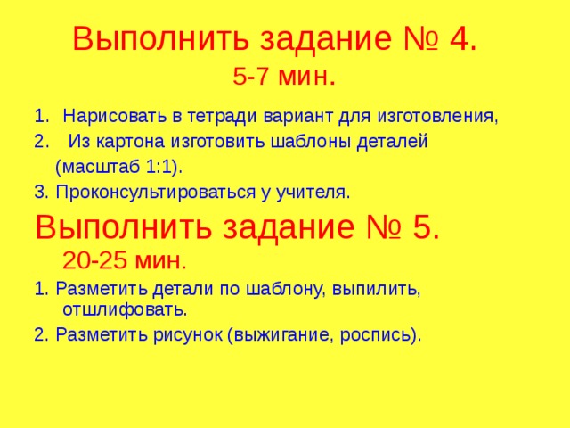 Выполнить задание № 4.  5-7 мин. Нарисовать в тетради вариант для изготовления,  Из картона изготовить шаблоны деталей  (масштаб 1:1). 3. Проконсультироваться у учителя. Выполнить задание № 5.  20-25 мин. 1. Разметить детали по шаблону, выпилить, отшлифовать. 2. Разметить рисунок (выжигание, роспись). 