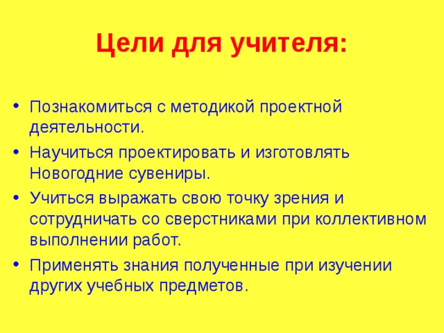 Цели для учителя: Познакомиться с методикой проектной деятельности. Научиться проектировать и изготовлять Новогодние сувениры. Учиться выражать свою точку зрения и сотрудничать со сверстниками при коллективном выполнении работ. Применять знания полученные при изучении других учебных предметов.  