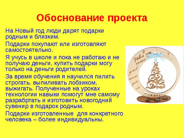 Обоснование проекта На Новый год люди дарят подарки родным и близким. Подарки покупают или изготовляют самостоятельно. Я учусь в школе и пока не работаю и не получаю деньги, купить подарки могу только на деньги родителей. За время обучения я научился пилить строгать, выпиливать лобзиком, выжигать. Полученные на уроках технологии навыки помогут мне самому разрабртать и изготовить новогодний сувенир в подарок родным. Подарки изготовленные для конкретного человека – более индивидуальны. 