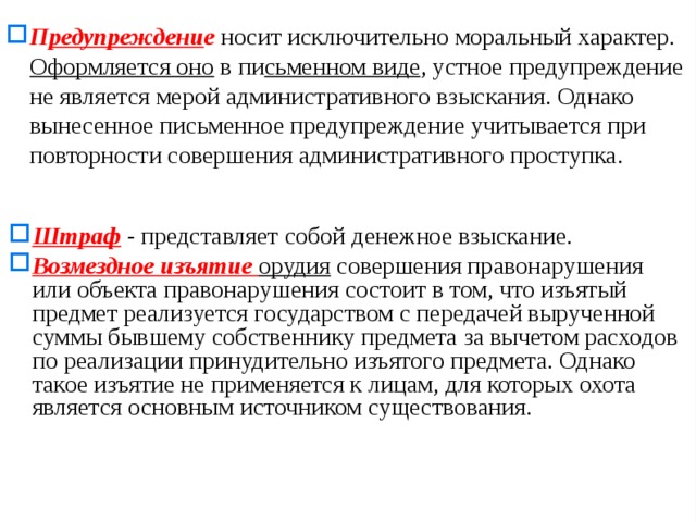 П редупреждени е  носит исключительно моральный характер. Оформляется оно в пи сьменном виде , устное предупреждение не является мерой административного взыскания. Однако вынесенное письменное предупреждение учитывается при повторности совершения административного проступка. Штраф -  представляет собой денежное взыскание. Возмездное изъятие орудия совершения правонарушения или объекта правонарушения состоит в том, что изъятый предмет реализуется государством с передачей вырученной суммы бывшему собственнику предмета за вычетом расходов по реализации принудительно изъятого предмета. Однако такое изъятие не приме­няется к лицам, для которых охота является основным источни­ком существования.  