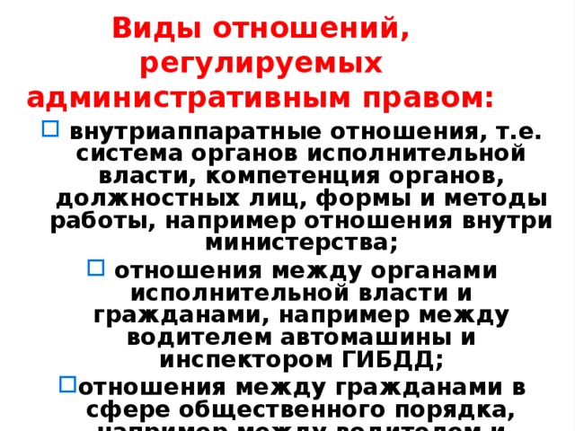 Виды отношений, регулируемых административным правом:  внутриаппаратные отношения, т.е. система органов исполнительной власти, компетенция органов, должностных лиц, формы и методы работы, например отношения внутри министерства;  отношения между органами исполнительной власти и гражданами, например между водителем автомашины и инспектором ГИБДД; отношения между гражданами в сфере общественного порядка, например между водителем и пешеходом, мелкое хулиганство и др. 