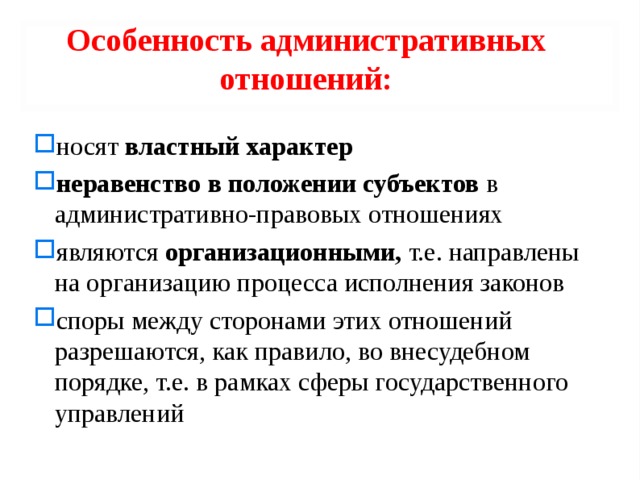 Особенность административных отношений: носят властный характер  неравенство в положении субъектов в административно-правовых отношениях являют­ся организационными, т.е. направлены на организацию процесса исполнения законов споры между сторонами этих отношений разрешаются, как правило, во внесудебном порядке, т.е. в рамках сферы государственного управлений 