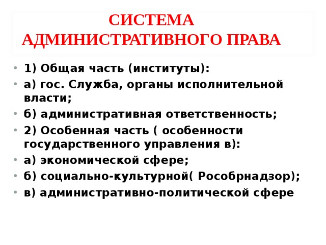СИСТЕМА АДМИНИСТРАТИВНОГО ПРАВА 1) Общая часть (институты): а) гос. Служба, органы исполнительной власти; б) административная ответственность; 2) Особенная часть ( особенности государственного управления в): а) экономической сфере; б) социально-культурной( Рособрнадзор); в) административно-политической сфере  