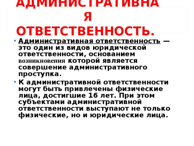 АДМИНИСТРАТИВНАЯ ОТВЕТСТВЕННОСТЬ. Административная ответственность — это один из видов юридической ответственности, основанием возникновения которой является совершение административного проступка. К административной ответственности могут быть привлечены физические лица, достигшие 16 лет. При этом субъектами административной ответственности выступают не только физические, но и юридические лица.  