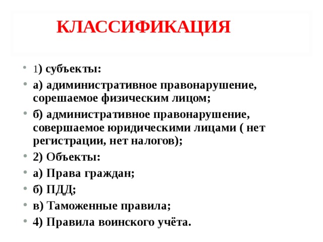 КЛАССИФИКАЦИЯ 1 ) субъекты: а) адиминистративное правонарушение, сорешаемое физическим лицом; б) административное правонарушение, совершаемое юридическими лицами ( нет регистрации, нет налогов); 2) Объекты: а) Права граждан; б) ПДД; в) Таможенные правила; 4) Правила воинского учёта.   
