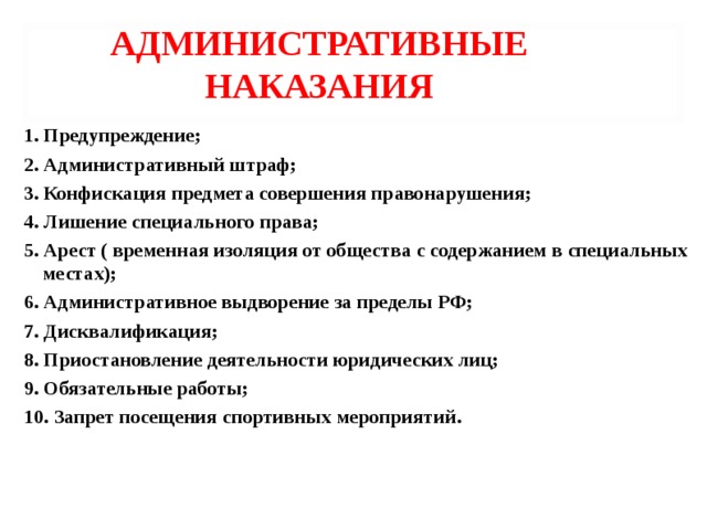 АДМИНИСТРАТИВНЫЕ НАКАЗАНИЯ 1. Предупреждение; 2. Административный штраф; 3. Конфискация предмета совершения правонарушения; 4. Лишение специального права; 5. Арест ( временная изоляция от общества с содержанием в специальных местах); 6. Административное выдворение за пределы РФ; 7. Дисквалификация; 8. Приостановление деятельности юридических лиц; 9. Обязательные работы; 10. Запрет посещения спортивных мероприятий.   