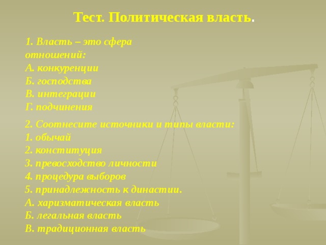 Тест. Политическая власть . 1. Власть – это сфера отношений: А. конкуренции Б. господства В. интеграции Г. подчинения 2. Соотнесите источники и типы власти: 1. обычай 2. конституция 3. превосходство личности 4. процедура выборов 5. принадлежность к династии. А. харизматическая власть Б. легальная власть В. традиционная власть 