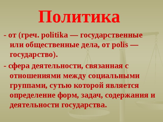 Политика - от (греч. politika — государственные или общественные дела, от polis — государство). - сфера деятельности, связанная с отношениями между социальными группами, сутью которой является определение форм, задач, содержания и деятельности государства. 