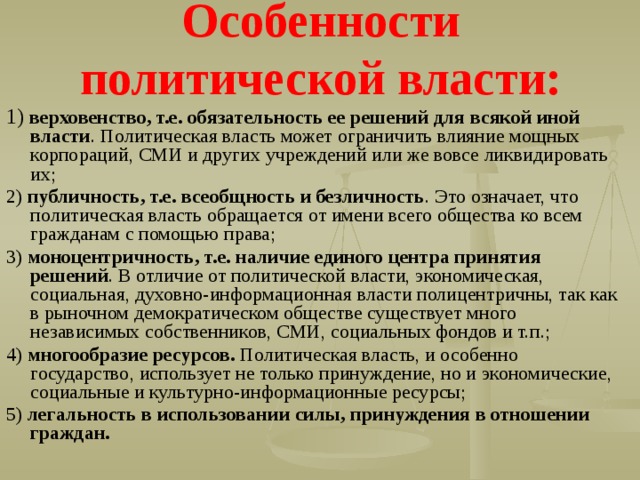 Особенности политической власти: 1) верховенство, т.е. обязательность ее решений для всякой иной власти . Политическая власть может ограничить влияние мощных корпораций, СМИ и других учреждений или же вовсе ликвидировать их; 2) публичность, т.е. всеобщность и безличность . Это означает, что политическая власть обращается от имени всего общества ко всем гражданам с помощью права; 3) моноцентричность, т.е. наличие единого центра принятия решений . В отличие от политической власти, экономическая, социальная, духовно-информационная власти полицентричны, так как в рыночном демократическом обществе существует много независимых собственников, СМИ, социальных фондов и т.п.; 4) многообразие ресурсов. Политическая власть, и особенно государство, использует не только принуждение, но и экономические, социальные и культурно-информационные ресурсы; 5) легальность в использовании силы, принуждения в отношении граждан. 