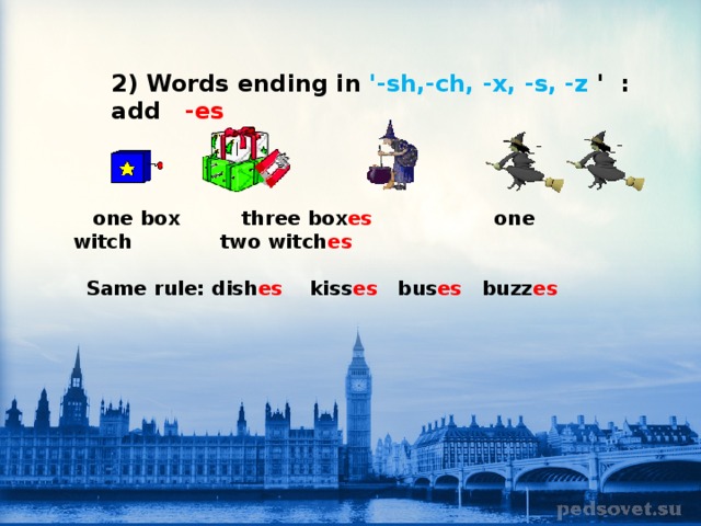   2) Words ending in '-sh,-ch, -x, -s, -z '  : add   -es                   one box       three box es           one witch             two witch es   Same rule: dish es     kiss es    bus es    buzz es                                                               
