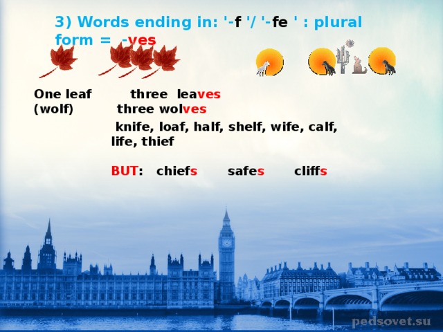   3) Words ending in: '- f '/ '- fe ' : plural form =  - ves                 One leaf     three  lea ves            (wolf)          three wol ves   knife, loaf, half, shelf, wife, calf, life, thief  BUT :   chief s        safe s        cliff s     