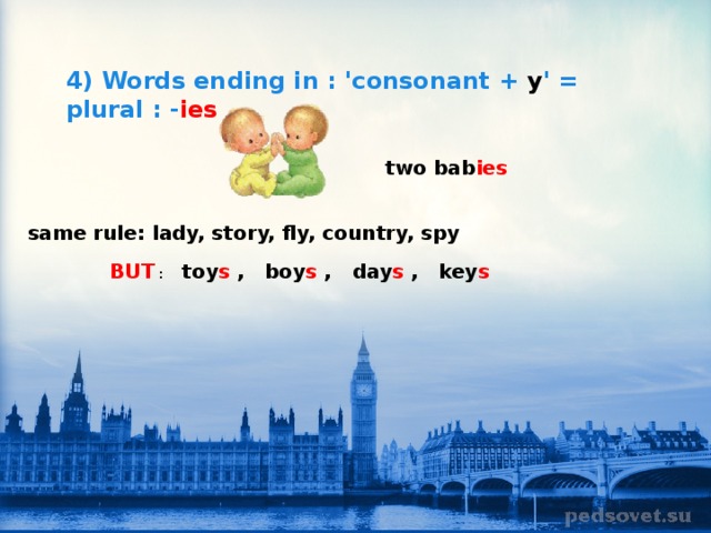 4) Words ending in : 'consonant + y ' = plural : - ies  two bab ies       same rule: lady, story, fly, country, spy      BUT   :      toy s   ,    boy s   ,    day s   ,    key s 
