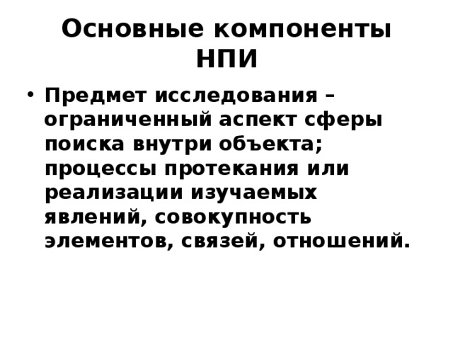 Основные компоненты НПИ Предмет исследования – ограниченный аспект сферы поиска внутри объекта; процессы протекания или реализации изучаемых явлений, совокупность элементов, связей, отношений. 