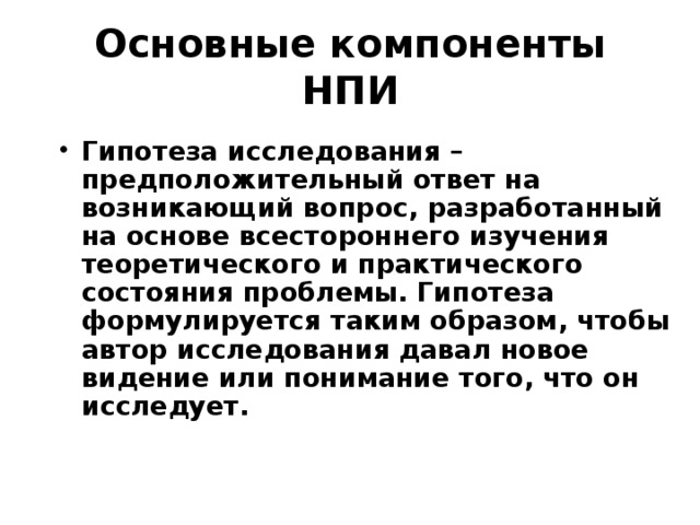 Основные компоненты НПИ Гипотеза  исследования – предположительный ответ на возникающий вопрос, разработанный на основе всестороннего изучения теоретического и практического состояния проблемы. Гипотеза формулируется таким образом, чтобы автор исследования давал новое видение или понимание того, что он исследует. 