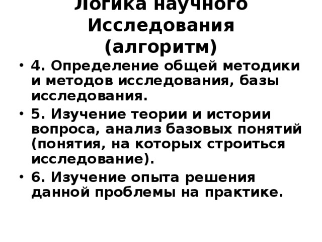 Логика научного Исследования  (алгоритм) 4. Определение общей методики и методов исследования, базы исследования. 5. Изучение теории и истории вопроса, анализ базовых понятий (понятия, на которых строиться исследование). 6. Изучение опыта решения данной проблемы на практике. 