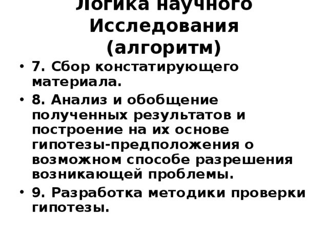Логика научного Исследования  (алгоритм) 7. Сбор констатирующего материала. 8. Анализ и обобщение полученных результатов и построение на их основе гипотезы-предположения о возможном способе разрешения возникающей проблемы. 9. Разработка методики проверки гипотезы. 
