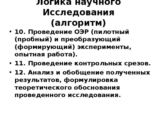 Логика научного Исследования  (алгоритм) 10. Проведение ОЭР (пилотный (пробный) и преобразующий (формирующий) эксперименты, опытная работа). 11. Проведение контрольных срезов. 12. Анализ и обобщение полученных результатов, формулировка теоретического обоснования проведенного исследования. 