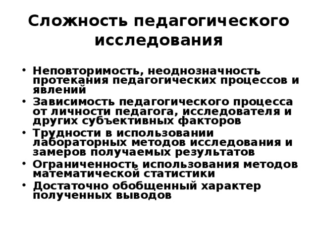 Сложность педагогического исследования Неповторимость, неоднозначность протекания педагогических процессов и явлений Зависимость педагогического процесса от личности педагога, исследователя и других субъективных факторов Трудности в использовании лабораторных методов исследования и замеров получаемых результатов Ограниченность использования методов математической статистики Достаточно обобщенный характер полученных выводов  