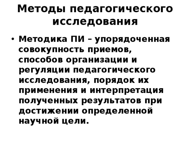 Методы педагогического исследования Методика ПИ – упорядоченная совокупность приемов, способов организации и регуляции педагогического исследования, порядок их применения и интерпретация полученных результатов при достижении определенной научной цели. 