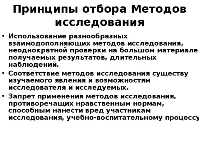Принципы отбора Методов исследования Использование разнообразных взаимодополняющих методов исследования, неоднократной проверки на большом материале получаемых результатов, длительных наблюдений. Соответствие методов исследования существу изучаемого явления и возможностям исследователя и исследуемых. Запрет применения методов исследования, противоречащих нравственным нормам, способным нанести вред участникам исследования, учебно-воспитательному процессу. 