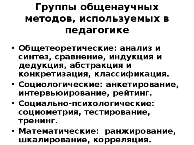 Группы общенаучных методов, используемых в педагогике Общетеоретические: анализ и синтез, сравнение, индукция и дедукция, абстракция и конкретизация, классификация. Социологические: анкетирование, интервьюирование, рейтинг. Социально-психологические: социометрия, тестирование, тренинг. Математические: ранжирование, шкалирование, корреляция. 