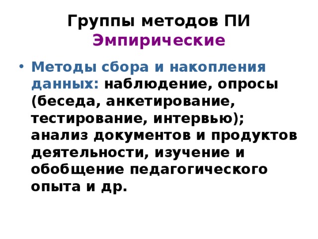 Группы методов ПИ  Эмпирические Методы сбора и накопления данных: наблюдение, опросы (беседа, анкетирование, тестирование, интервью); анализ документов и продуктов деятельности, изучение и обобщение педагогического опыта и др. 