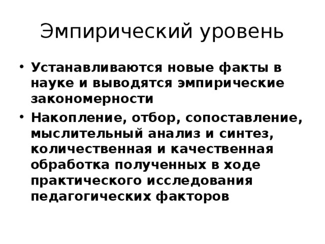Эмпирический уровень Устанавливаются новые факты в науке и выводятся эмпирические закономерности Накопление, отбор, сопоставление, мыслительный анализ и синтез, количественная и качественная обработка полученных в ходе практического исследования педагогических факторов 