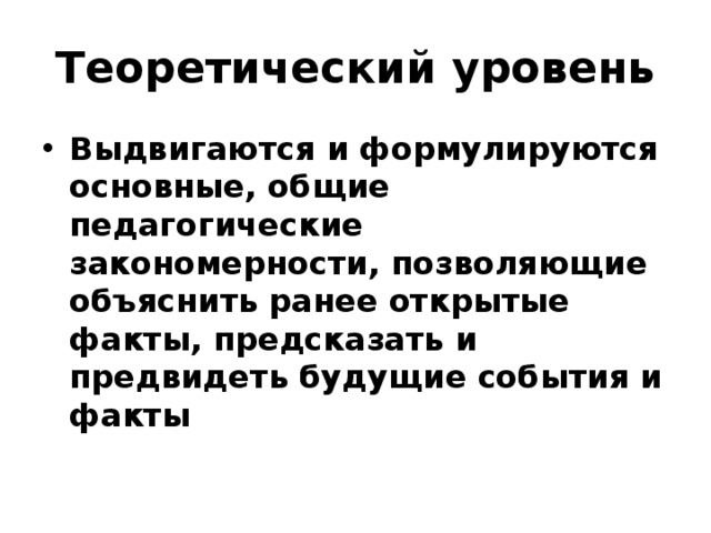 Теоретический уровень Выдвигаются и формулируются основные, общие педагогические закономерности, позволяющие объяснить ранее открытые факты, предсказать и предвидеть будущие события и факты 