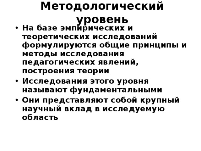 Методологический уровень На базе эмпирических и теоретических исследований формулируются общие принципы и методы исследования педагогических явлений, построения теории Исследования этого уровня называют фундаментальными Они представляют собой крупный научный вклад в исследуемую область  