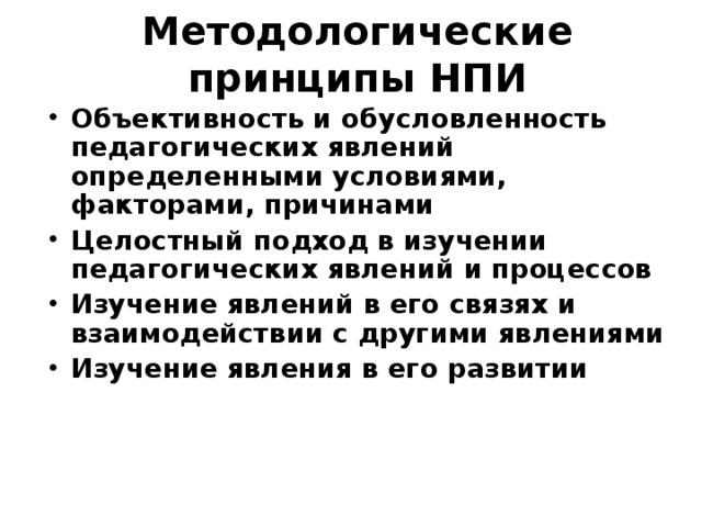 Методологические принципы НПИ Объективность и обусловленность педагогических явлений определенными условиями, факторами, причинами Целостный подход в изучении педагогических явлений и процессов Изучение явлений в его связях и взаимодействии с другими явлениями Изучение явления в его развитии 