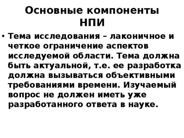 Основные компоненты НПИ Тема исследования – лаконичное и четкое ограничение аспектов исследуемой области. Тема должна быть актуальной, т.е. ее разработка должна вызываться объективными требованиями времени. Изучаемый вопрос не должен иметь уже разработанного ответа в науке. 
