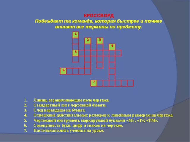 КРОССВОРД Побеждает та команда, которая быстрее и точнее впишет все термины по предмету. 1.  Линии, ограничивающие поле чертежа. 2.  Стандартный лист чертежной бумаги. 3.  След карандаша на бумаге. 4.  Отношение действительных размеров к линейным размерам на чертеже. 5.  Чертежный инструмент, маркируемый буквами «М»; «Т»; «ТМ». 6.  Совокупность букв, цифр и знаков на чертеже. 7.  Настольная книга ученика на уроке.  