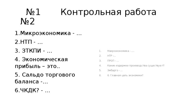 № 1 Контрольная работа №2 1.Микроэкономика - … Макроэкономика - …. НТР -… ПРОП - … Какие издержки производства существуют? Эмбарго - … 6. Главная цель экономики? 2.НТП - … 3. ЗТКПИ - … 4. Экономическая прибыль – это.. 5. Сальдо торгового баланса -… 6.ЧКДК? - … 