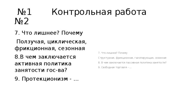 № 1 Контрольная работа №2 7. Что лишнее? Почему 7. Что лишнее? Почему  Ползучая, циклическая, фрикционная, сезонная Структурная, фрикционная, галопирующая, сезонная 8.В чем заключается активная политика занятости гос-ва? 8. В чем заключается пассивная политика занятости? 9. Протекционизм - … 9. Свободная торговля - … 