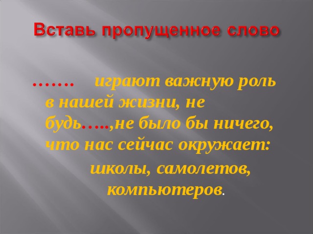 …… .  играют важную роль в нашей жизни, не будь ….. ,не было бы ничего, что нас сейчас окружает:  школы, самолетов, компьютеров . 