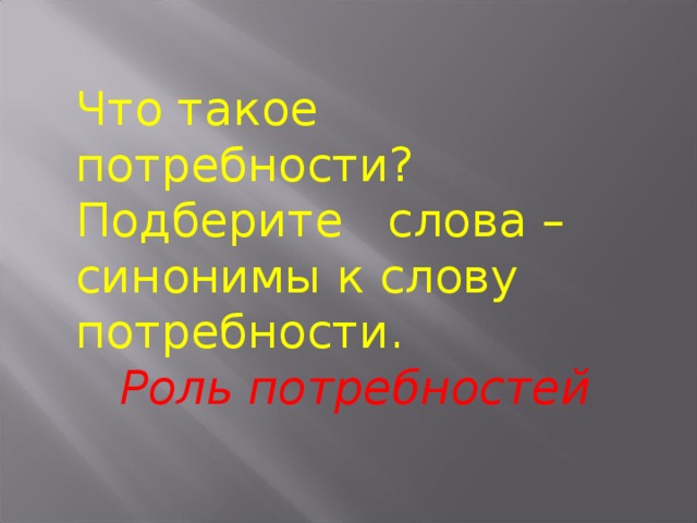 Что такое потребности? Подберите слова –синонимы к слову потребности.  Роль потребностей 