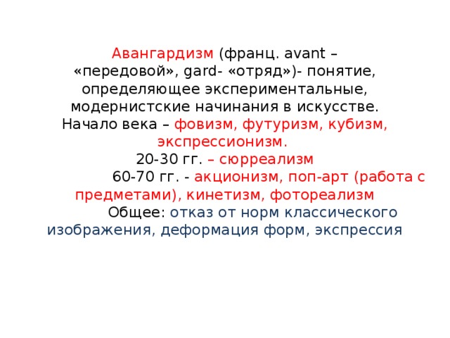 Авангардизм (франц. avant –  «передовой», gard- «отряд»)- понятие, определяющее экспериментальные, модернистские начинания в искусстве.  Начало века – фовизм, футуризм, кубизм, экспрессионизм.  20-30 гг. – сюрреализм  60-70 гг. - акционизм, поп-арт (работа с предметами), кинетизм, фотореализм  Общее: отказ от норм классического изображения, деформация форм, экспрессия 