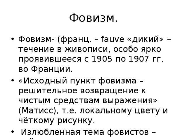 Фовизм. Фовизм- (франц. – fauve «дикий» – течение в живописи, особо ярко проявившееся с 1905 по 1907 гг. во Франции. «Исходный пункт фовизма – решительное возвращение к чистым средствам выражения» (Матисс), т.е. локальному цвету и чёткому рисунку.  Излюбленная тема фовистов – пейзаж. 