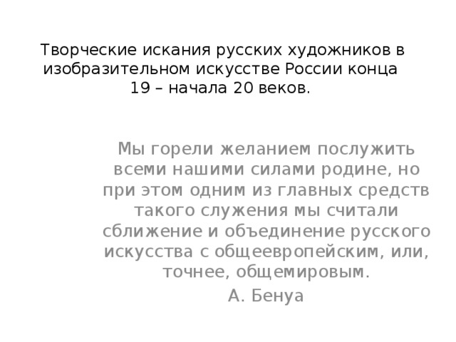  Творческие искания русских художников в изобразительном искусстве России конца 19 – начала 20 веков. Мы горели желанием послужить всеми нашими силами родине, но при этом одним из главных средств такого служения мы считали сближение и объединение русского искусства с общеевропейским, или, точнее, общемировым. А. Бенуа 