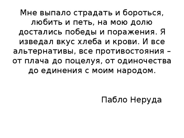 Мне выпало страдать и бороться, любить и петь, на мою долю достались победы и поражения. Я изведал вкус хлеба и крови. И все альтернативы, все противостояния – от плача до поцелуя, от одиночества до единения с моим народом. Пабло Неруда 