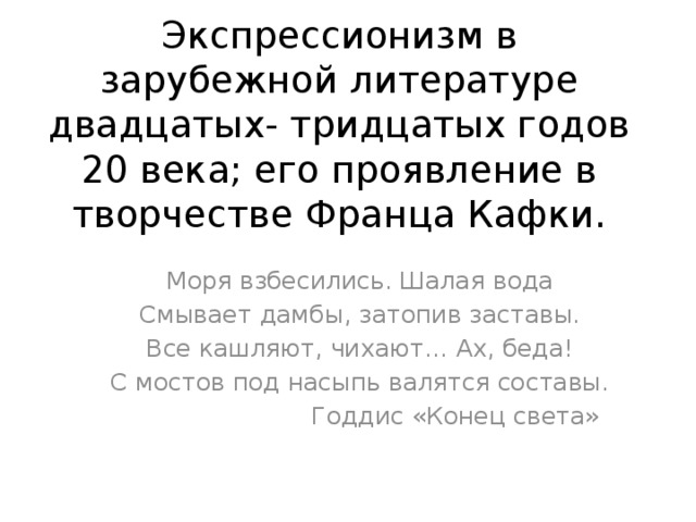 Экспрессионизм в зарубежной литературе двадцатых- тридцатых годов 20 века; его проявление в творчестве Франца Кафки. Моря взбесились. Шалая вода Смывает дамбы, затопив заставы. Все кашляют, чихают… Ах, беда! С мостов под насыпь валятся составы.  Годдис «Конец света» 