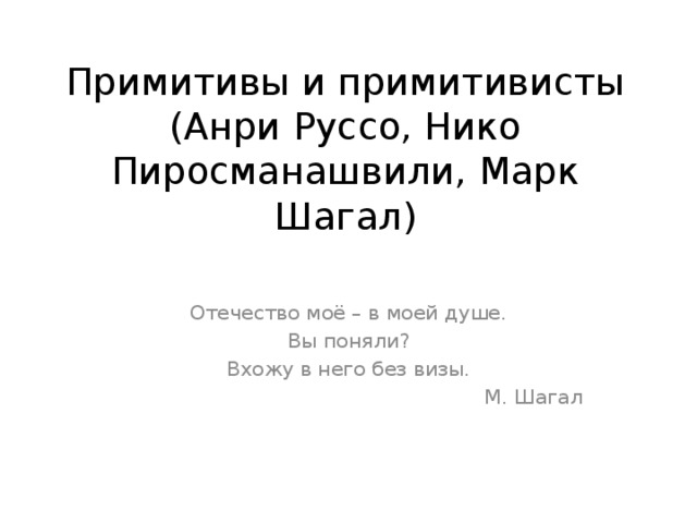 Примитивы и примитивисты (Анри Руссо, Нико Пиросманашвили, Марк Шагал) Отечество моё – в моей душе. Вы поняли? Вхожу в него без визы.  М. Шагал 