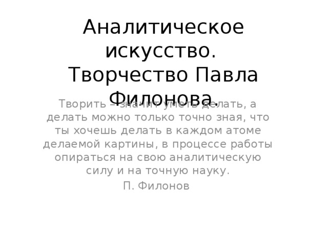 Аналитическое искусство.  Творчество Павла Филонова. Творить – значит уметь делать, а делать можно только точно зная, что ты хочешь делать в каждом атоме делаемой картины, в процессе работы опираться на свою аналитическую силу и на точную науку. П. Филонов 